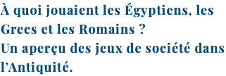 À quoi jouaient les Égyptiens, les Grecs et les Romains ? Un aperçu des jeux de société dans l’Antiquité.