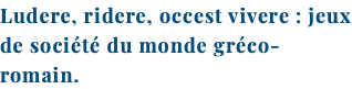 Ludere, ridere, occest vivere : jeux de société du monde gréco-romain.